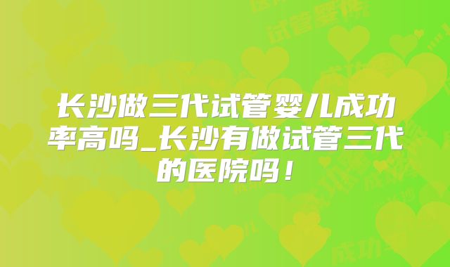 长沙做三代试管婴儿成功率高吗_长沙有做试管三代的医院吗!