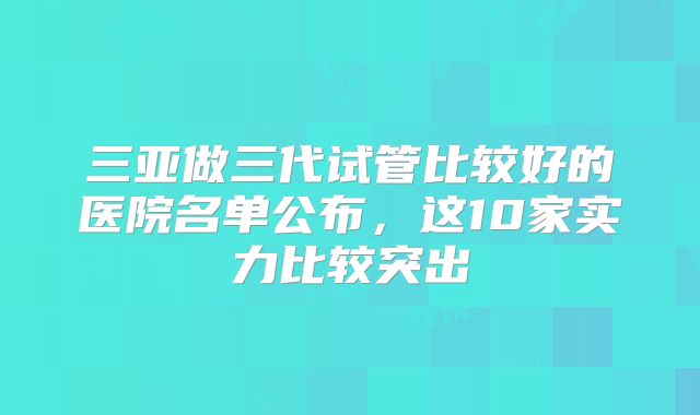 三亚做三代试管比较好的医院名单公布，这10家实力比较突出