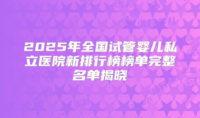 2025年全国试管婴儿私立医院新排行榜榜单完整名单揭晓