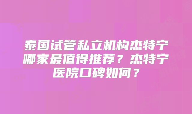 泰国试管私立机构杰特宁哪家最值得推荐？杰特宁医院口碑如何？