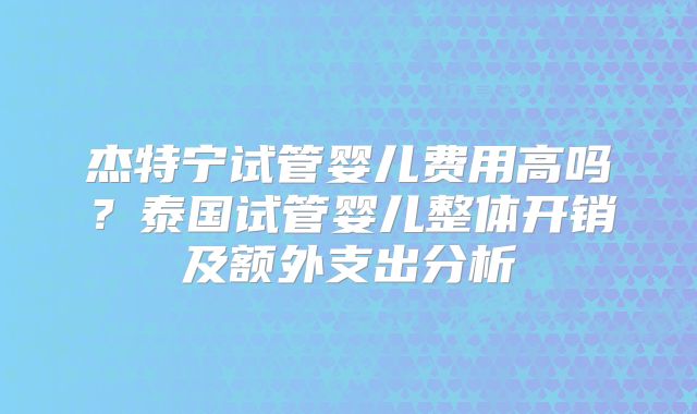 杰特宁试管婴儿费用高吗？泰国试管婴儿整体开销及额外支出分析
