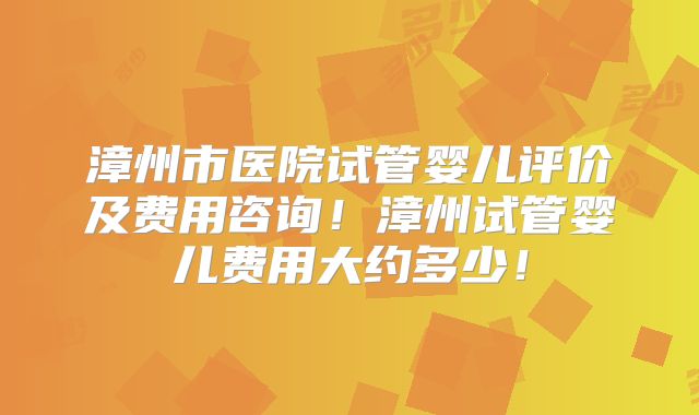 漳州市医院试管婴儿评价及费用咨询！漳州试管婴儿费用大约多少！