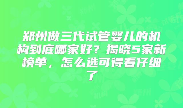 郑州做三代试管婴儿的机构到底哪家好？揭晓5家新榜单，怎么选可得看仔细了