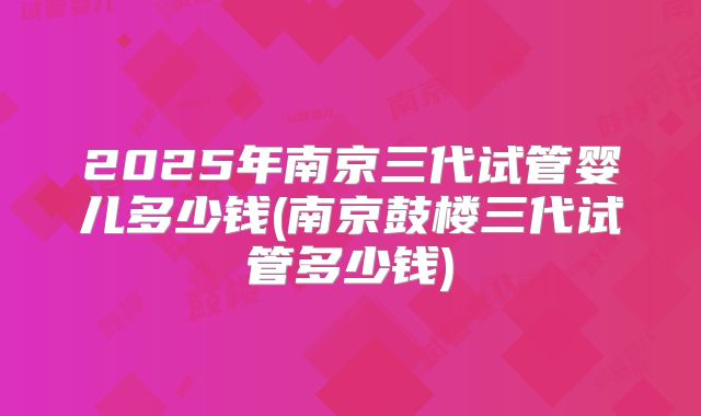 2025年南京三代试管婴儿多少钱(南京鼓楼三代试管多少钱)