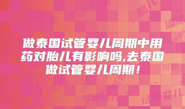 做泰国试管婴儿周期中用药对胎儿有影响吗,去泰国做试管婴儿周期!