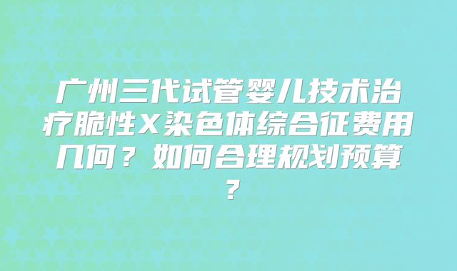 广州三代试管婴儿技术治疗脆性X染色体综合征费用几何？如何合理规划预算？