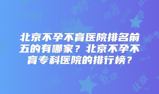 北京不孕不育医院排名前五的有哪家？北京不孕不育专科医院的排行榜？