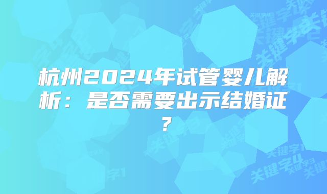杭州2024年试管婴儿解析：是否需要出示结婚证？