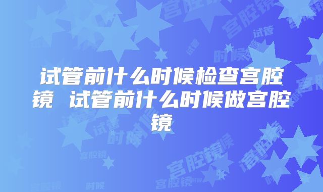 试管前什么时候检查宫腔镜 试管前什么时候做宫腔镜