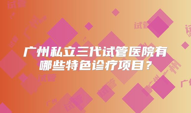广州私立三代试管医院有哪些特色诊疗项目？