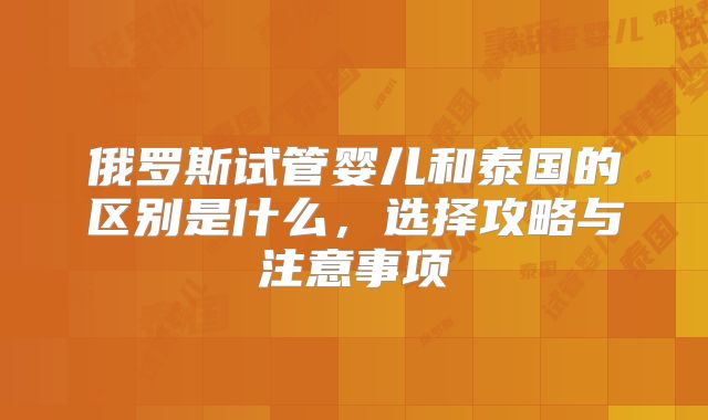 俄罗斯试管婴儿和泰国的区别是什么，选择攻略与注意事项