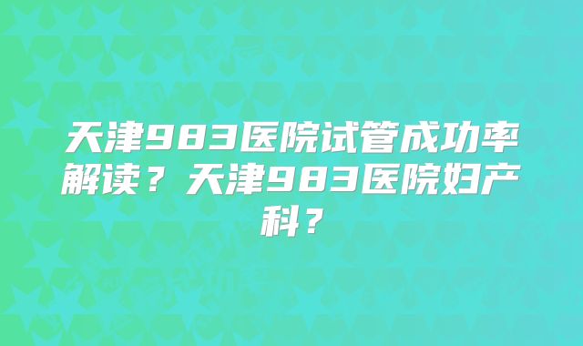 天津983医院试管成功率解读?天津983医院妇产科?