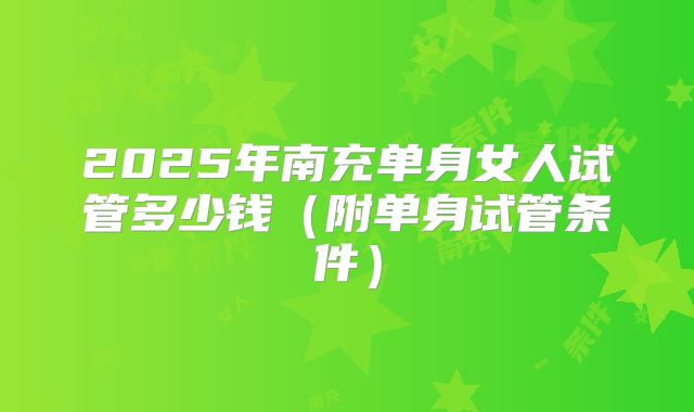 2025年南充单身女人试管多少钱（附单身试管条件）