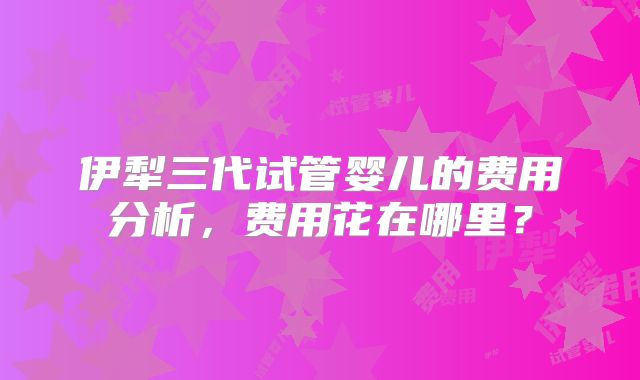 伊犁三代试管婴儿的费用分析，费用花在哪里？