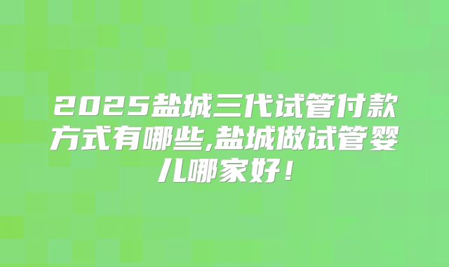 2025盐城三代试管付款方式有哪些,盐城做试管婴儿哪家好！