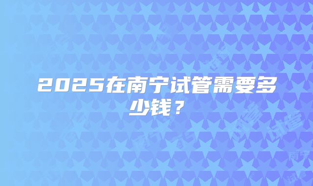 2025在南宁试管需要多少钱？