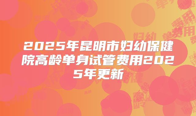2025年昆明市妇幼保健院高龄单身试管费用2025年更新