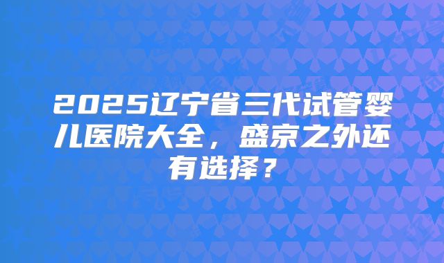 2025辽宁省三代试管婴儿医院大全，盛京之外还有选择？