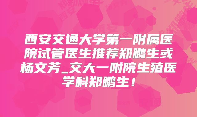 西安交通大学第一附属医院试管医生推荐郑鹏生或杨文芳_交大一附院生殖医学科郑鹏生！
