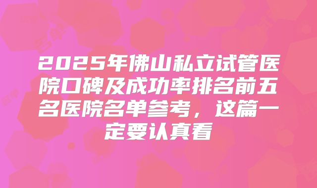 2025年佛山私立试管医院口碑及成功率排名前五名医院名单参考，这篇一定要认真看