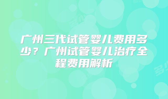 广州三代试管婴儿费用多少？广州试管婴儿治疗全程费用解析