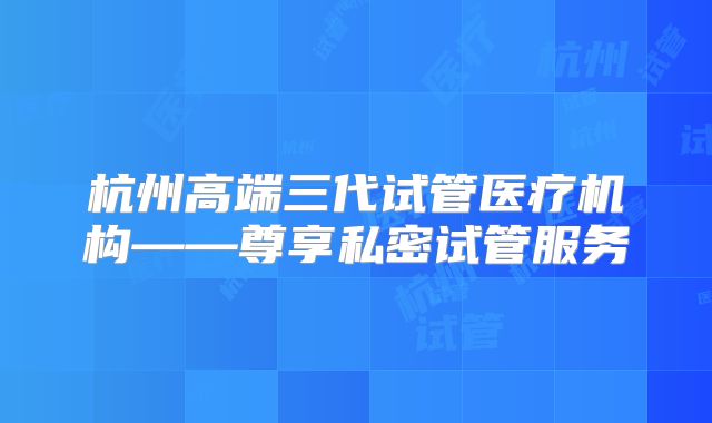 杭州高端三代试管医疗机构——尊享私密试管服务