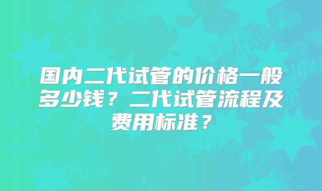 国内二代试管的价格一般多少钱？二代试管流程及费用标准？