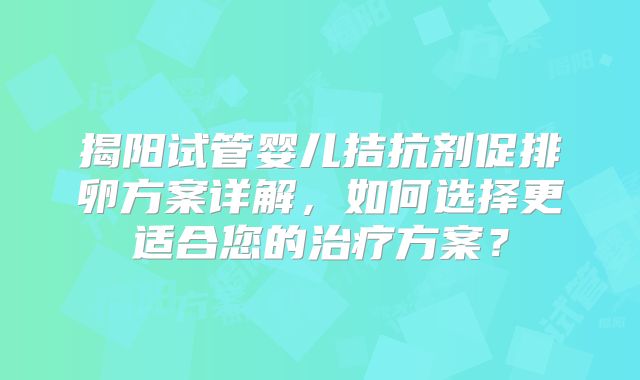 揭阳试管婴儿拮抗剂促排卵方案详解，如何选择更适合您的治疗方案？