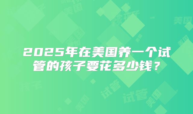 2025年在美国养一个试管的孩子要花多少钱?