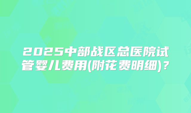 2025中部战区总医院试管婴儿费用(附花费明细)?