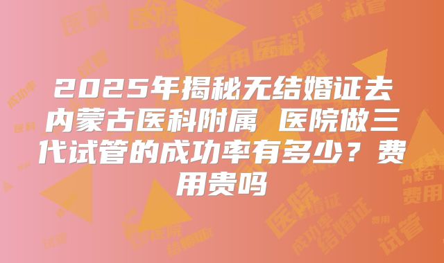 2025年揭秘无结婚证去内蒙古医科附属 医院做三代试管的成功率有多少?费用贵吗