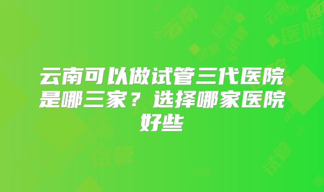 云南可以做试管三代医院是哪三家？选择哪家医院好些