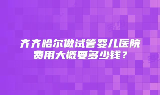 齐齐哈尔做试管婴儿医院费用大概要多少钱？