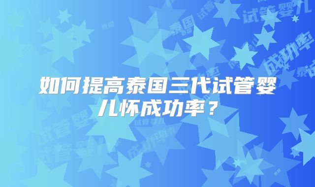 如何提高泰国三代试管婴儿怀成功率？