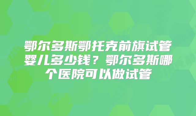 鄂尔多斯鄂托克前旗试管婴儿多少钱？鄂尔多斯哪个医院可以做试管
