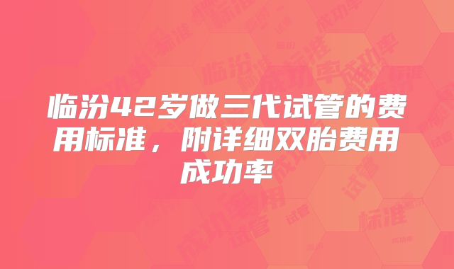 临汾42岁做三代试管的费用标准，附详细双胎费用成功率
