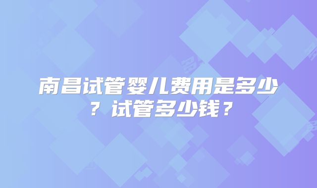南昌试管婴儿费用是多少？试管多少钱？