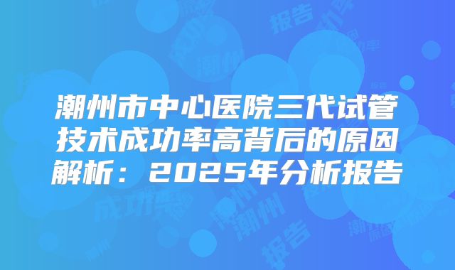潮州市中心医院三代试管技术成功率高背后的原因解析:2025年分析报告