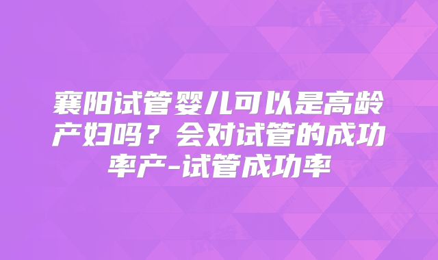 襄阳试管婴儿可以是高龄产妇吗？会对试管的成功率产-试管成功率
