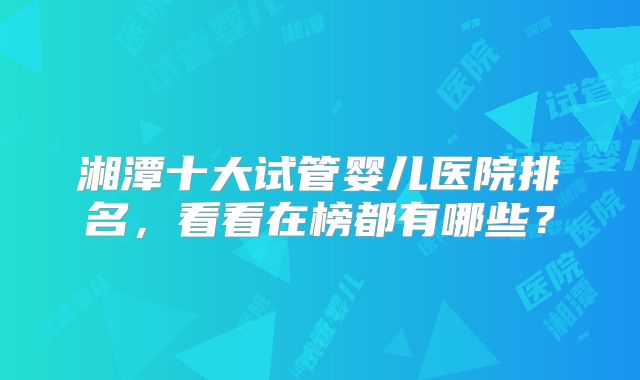 湘潭十大试管婴儿医院排名，看看在榜都有哪些？