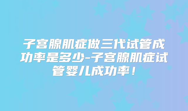 子宫腺肌症做三代试管成功率是多少-子宫腺肌症试管婴儿成功率!