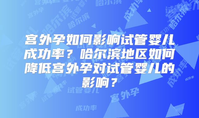 宫外孕如何影响试管婴儿成功率？哈尔滨地区如何降低宫外孕对试管婴儿的影响？