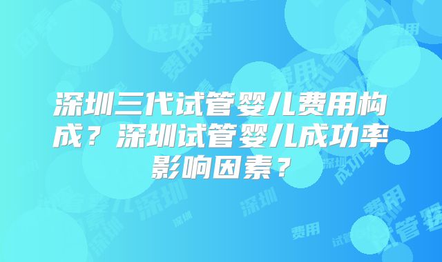 深圳三代试管婴儿费用构成？深圳试管婴儿成功率影响因素？