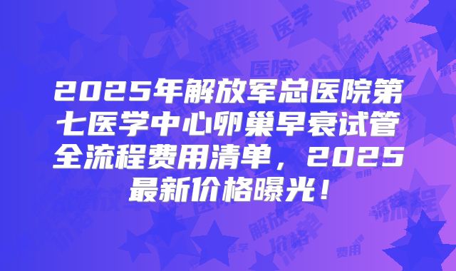 2025年解放军总医院第七医学中心卵巢早衰试管全流程费用清单，2025最新价格曝光！