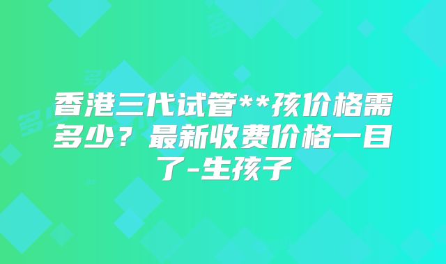 香港三代试管**孩价格需多少？最新收费价格一目了-生孩子