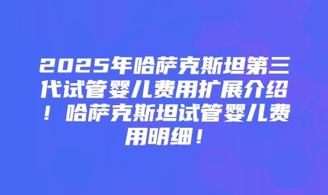 2025年哈萨克斯坦第三代试管婴儿费用扩展介绍！哈萨克斯坦试管婴儿费用明细！