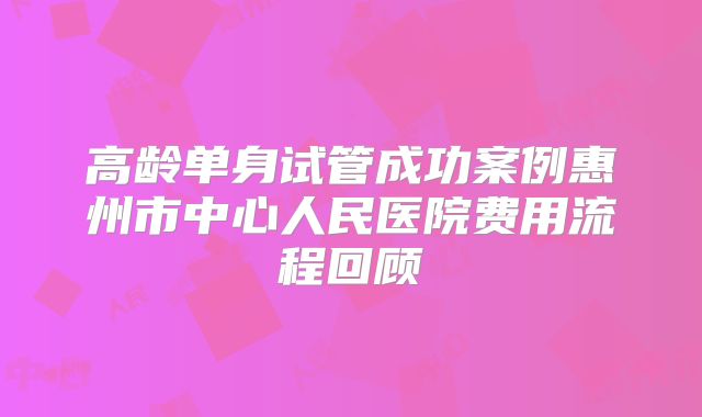 高龄单身试管成功案例惠州市中心人民医院费用流程回顾
