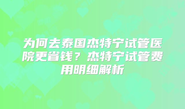 为何去泰国杰特宁试管医院更省钱？杰特宁试管费用明细解析