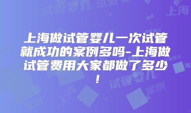 上海做试管婴儿一次试管就成功的案例多吗-上海做试管费用大家都做了多少！