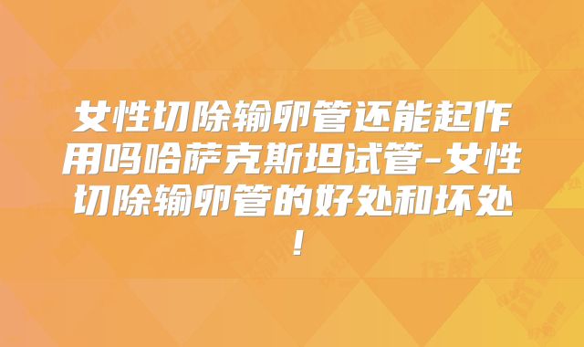 女性切除输卵管还能起作用吗哈萨克斯坦试管-女性切除输卵管的好处和坏处!